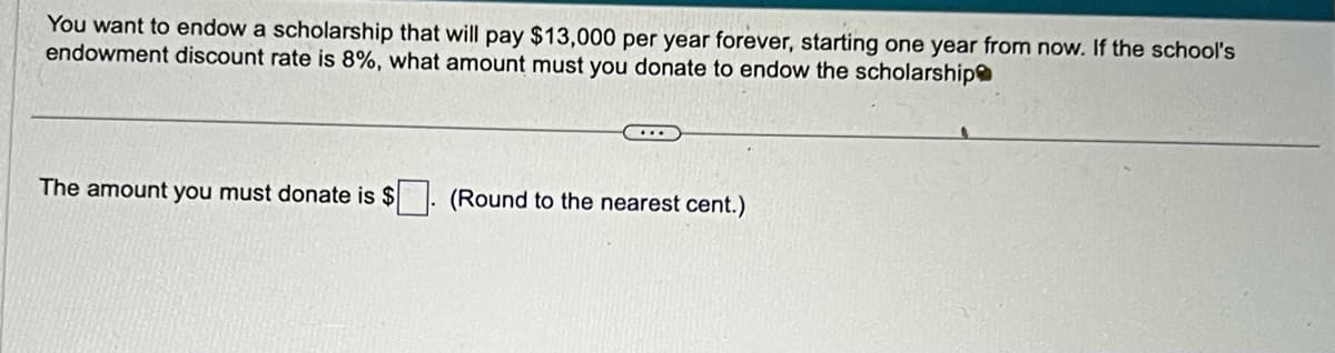 You want to endow a scholarship that will pay $13,000 per year forever, starting one year from now. If the school's
endowment discount rate is 8%, what amount must you donate to endow the scholarship
The amount you must donate is $
(Round to the nearest cent.)