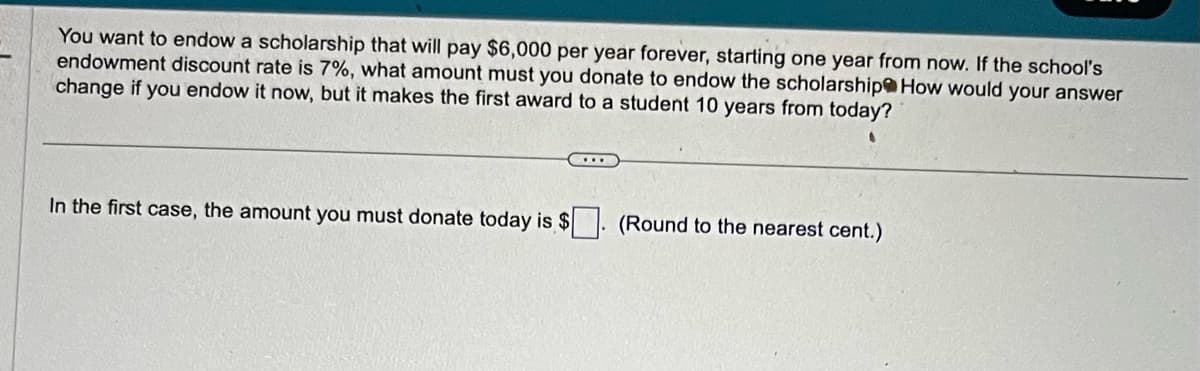 You want to endow a scholarship that will pay $6,000 per year forever, starting one year from now. If the school's
endowment discount rate is 7%, what amount must you donate to endow the scholarship How would your answer
change if you endow it now, but it makes the first award to a student 10 years from today?
In the first case, the amount you must donate today is $. (Round to the nearest cent.)