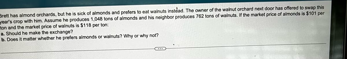 Brett has almond orchards, but he is sick of almonds and prefers to eat walnuts instead. The owner of the walnut orchard next door has offered to swap this
year's crop with him. Assume he produces 1,048 tons of almonds and his neighbor produces 762 tons of walnuts. If the market price of almonds is $101 per
ton and the market price of walnuts is $118 per ton:
a. Should he make the exchange?
b. Does it matter whether he prefers almonds or walnuts? Why or why not?
C
