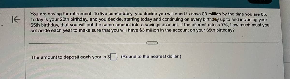 K
You are saving for retirement. To live comfortably, you decide you will need to save $3 million by the time you are 65.
Today is your 20th birthday, and you decide, starting today and continuing on every birthday up to and including your
65th birthday, that you will put the same amount into a savings account. If the interest rate is 7%, how much must you
set aside each year to make sure that you will have $3 million in the account on your 65th birthday?
www
The amount to deposit each year is $. (Round to the nearest dollar.)