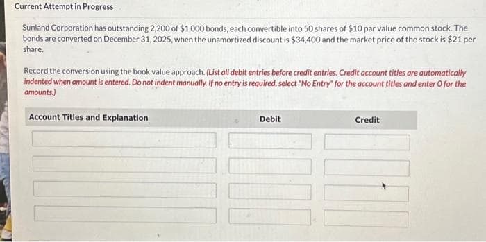 Current Attempt in Progress
Sunland Corporation has outstanding 2,200 of $1,000 bonds, each convertible into 50 shares of $10 par value common stock. The
bonds are converted on December 31, 2025, when the unamortized discount is $34,400 and the market price of the stock is $21 per
share.
Record the conversion using the book value approach. (List all debit entries before credit entries. Credit account titles are automatically
indented when amount is entered. Do not indent manually. If no entry is required, select "No Entry" for the account titles and enter o for the
amounts.)
Account Titles and Explanation
Debit
Credit
02.1