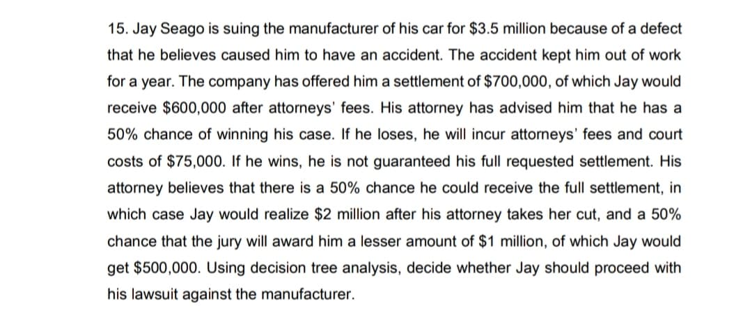 15. Jay Seago is suing the manufacturer of his car for $3.5 million because of a defect
that he believes caused him to have an accident. The accident kept him out of work
for a year. The company has offered him a settlement of $700,000, of which Jay would
receive $600,000 after attorneys' fees. His attorney has advised him that he has a
50% chance of winning his case. If he loses, he will incur attorneys' fees and court
costs of $75,000. If he wins, he is not guaranteed his full requested settlement. His
attorney believes that there is a 50% chance he could receive the full settlement, in
which case Jay would realize $2 million after his attorney takes her cut, and a 50%
chance that the jury will award him a lesser amount of $1 million, of which Jay would
get $500,000. Using decision tree analysis, decide whether Jay should proceed with
his lawsuit against the manufacturer.
