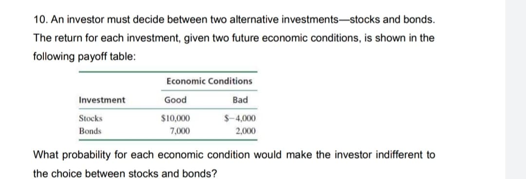 10. An investor must decide between two alternative investments-stocks and bonds.
The return for each investment, given two future economic conditions, is shown in the
following payoff table:
Economic Conditions
Investment
Good
Bad
Stocks
$10,000
$-4,000
Bonds
7,000
2,000
What probability for each economic condition would make the investor indifferent to
the choice between stocks and bonds?
