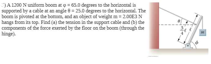 :)A 1200 N uniform boom at o = 65.0 degrees to the horizontal is
supported by a cable at an angle 0 = 25.0 degrees to the horizontal. The
boom is pivoted at the bottom, and an object of weight m = 2.00E3 N
hangs from its top. Find (a) the tension in the support cable and (b) the
components of the force exerted by the floor on the boom (through the
hinge).
