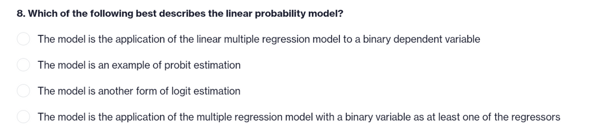 8. Which of the following best describes the linear probability model?
The model is the application of the linear multiple regression model to a binary dependent variable
The model is an example of probit estimation
The model is another form of logit estimation
The model is the application of the multiple regression model with a binary variable as at least one of the regressors
OO