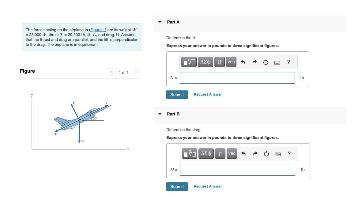 The forces acting on the airplane in (Figure 1) are its weight W
= 28,000 lb, thrust T = 20,200 lb, lift L, and drag D. Assume
that the thrust and drag are parallel, and the lift is perpendicular
to the drag. The airplane is in equilibrium.
Figure
D
W
30°
T
1 of 1
>
▼
Part A
Determine the lift.
Express your answer in pounds to three significant figures.
L =
Submit
Part B
IVE |
15. ΑΣΦ 41 | vec
D=
Determine the drag.
Express your answer in pounds to three significant figures.
Request Answer
Submit
15| ΑΣΦ 41 | vec 3 → C
Request Answer
BE
?
?
lb
lb