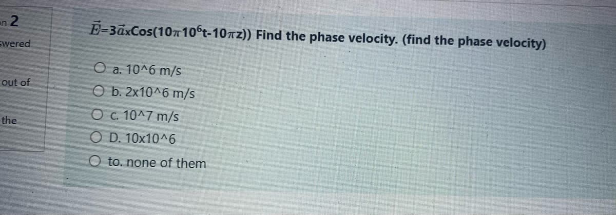 2
wered
n
out of
the
E-3axCos(1010ºt-10πz)) Find the phase velocity. (find the phase velocity)
O a. 10^6 m/s
b. 2x10^6 m/s
O c. 10^7 m/s
OD. 10x10^6
to. none of them