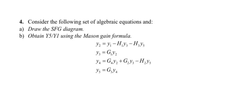 4. Consider the following set of algebraic equations and:
a) Draw the SFG diagram.
b) Obtain Y5/YI using the Mason gain formula.
Y₂=Y₁-H₁y₁-H₂y's
y₂ = G₁y₂
Y4=G₁V₂+G₂Y3-H₂Ys
Y₁ = G₂Y4