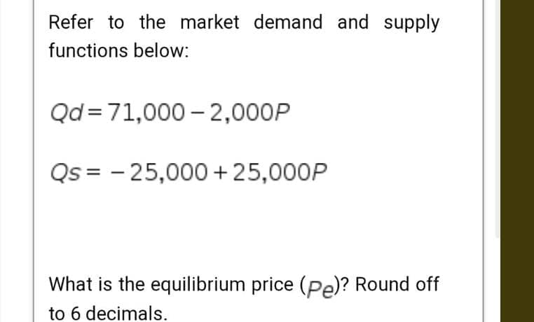 Refer to the market demand and supply
functions below:
Qd=71,000 – 2,000P
Qs = - 25,000 +25,000P
What is the equilibrium price (Pe)? Round off
to 6 decimals.

