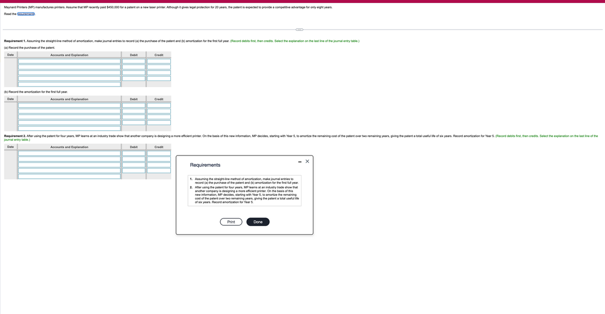 Maynard Printers (MP) manufactures printers. Assume that MP recently paid $450,000 for a patent on a new laser printer. Although it gives legal protection for 20 years, the patent is expected to provide a competitive advantage for only eight years.
Read the requirements
Requirement 1. Assuming the straight-line method of amortization, make journal entries to record (a) the purchase of the patent and (b) amortization for the first full year. (Record debits first, then credits. Select the explanation on the last line of the journal entry table.)
(a) Record the purchase of the patent.
Date
Accounts and Explanation
Debit
Credit
(b) Record the amortization for the first full year.
Date
Accounts and Explanation
Debit
Credit
Requirement 2. After using the patent for four years, MP learns at an industry trade show that another company is designing a more efficient printer. On the basis of this new information, MP decides, starting with Year 5, to amortize the remaining cost of the patent over two remaining years, giving the patent a total useful life of six years. Record amortization for Year 5. (Record debits first, then credits. Select the explanation on the last line of the
journal entry table.)
Date
Accounts and Explanation
Debit
Credit
Requirements
1. Assuming the straight-line method of amortization, make journal entries to
record (a) the purchase of the patent and (b) amortization for the first full year.
2. After using the patent for four years, MP learns at an industry trade show that
another company is designing a more efficient printer. On the basis of this
new information, MP decides, starting with Year 5, to amortize the remaining
cost of the patent over two remaining years, giving the patent a total useful life
of six years. Record amortization for Year 5.
Print
Done
