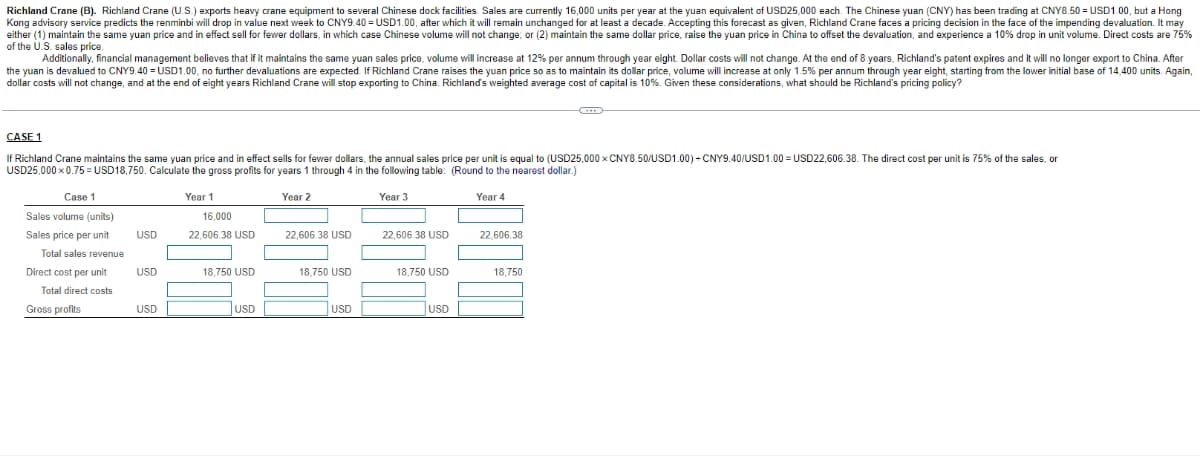 Richland Crane (B). Richland Crane (U.S.) exports heavy crane equipment to several Chinese dock facilities. Sales are currently 16,000 units per year at the yuan equivalent of USD25,000 each. The Chinese yuan (CNY) has been trading at CNY8.50 = USD1.00, but a Hong
Kong advisory service predicts the renminbi will drop in value next week to CNY9.40 = USD1.00, after which it will remain unchanged for at least a decade. Accepting this forecast as given, Richland Crane faces a pricing decision in the face of the impending devaluation. It may
either (1) maintain the same yuan price and in effect sell for fewer dollars, in which case Chinese volume will not change; or (2) maintain the same dollar price, raise the yuan price in China to offset the devaluation, and experience a 10% drop in unit volume. Direct costs are 75%
of the U.S. sales price.
Additionally, financial management believes that if it maintains the same yuan sales price, volume will increase at 12% per annum through year eight. Dollar costs will not change. At the end of 8 years, Richland's patent expires and it will no longer export to China. After
the yuan is devalued to CNY9.40 = USD1.00, no further devaluations are expected. If Richland Crane raises the yuan price so as to maintain its dollar price, volume will increase at only 1.5% per annum through year eight, starting from the lower initial base of 14,400 units. Again,
dollar costs will not change, and at the end of eight years Richland Crane will stop exporting to China. Richland's weighted average cost of capital is 10%. Given these considerations, what should be Richland's pricing policy?
CASE 1
If Richland Crane maintains the same yuan price and in effect sells for fewer dollars, the annual sales price per unit is equal to (USD25,000x CNY8.50/USD1.00) + CNY9.40/USD1.00 USD22,606.38. The direct cost per unit is 75% of the sales, or
USD25,000 x 0.75=USD18,750. Calculate the gross profits for years 1 through 4 in the following table: (Round to the nearest dollar.)
Year 2
Year 3
Year 4
Case 1
Sales volume (units)
Sales price per unit
Total sales revenue
Direct cost per unit
Total direct costs
Gross profits
USD
USD
USD
Year 1
16,000
22,606.38 USD
18,750 USD
USD
22,606.38 USD
18,750 USD
USD
22,606.38 USD
18,750 USD
USD
22,606.38
18,750