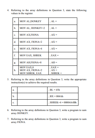 4. Referring to the array definitions in Question 3, state the following
values in the register.
a. MOV AL,DONKEY
; AL -
b.
MOV AL, DONKEY+2
:AL-
MOV AX,FIONA
;AX-
C.
d.
MOV AX, FIONA+2
;AX -
e. MOV AX, FIONA+4
;AX -
f.
MOV EAX, SHREK
;EAX -
E MOV AH,FIONA+8
: AH -
MOV EAX,0
h MOV AX, FIONA+2
MOV SHREK, EAXX
;EAX -
;AX -
SHREK -
5. Referring to the array definitions in Question 3, write the appropriate
instruction(s) to achieve the required results.
; BL - 45h
b.
;BX - 004Ah
; SHREK+4 - 00004A4BH
C.
6. Referring to the array definitions in Question 3, write a program to sum
array DONKEY.
7. Referring to the array definitions in Question 3, write a program to sum
array FIONA.
