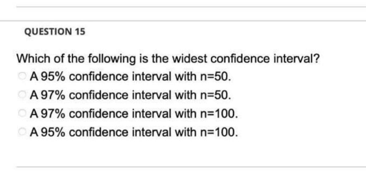 QUESTION 15
Which of the following is the widest confidence interval?
ⒸA 95% confidence interval with n=50.
A 97% confidence interval with n=50.
OA 97% confidence interval with n=100.
A 95% confidence interval with n=100.