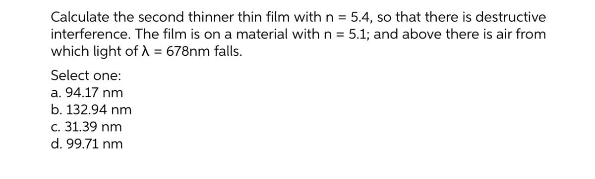 Calculate the second thinner thin film with n = 5.4, so that there is destructive
interference. The film is on a material with n = 5.1; and above there is air from
which light of A = 678nm falls.
%3D
%3D
%3D
Select one:
a. 94.17 nm
b. 132.94 nm
c. 31.39 nm
d. 99.71 nm
