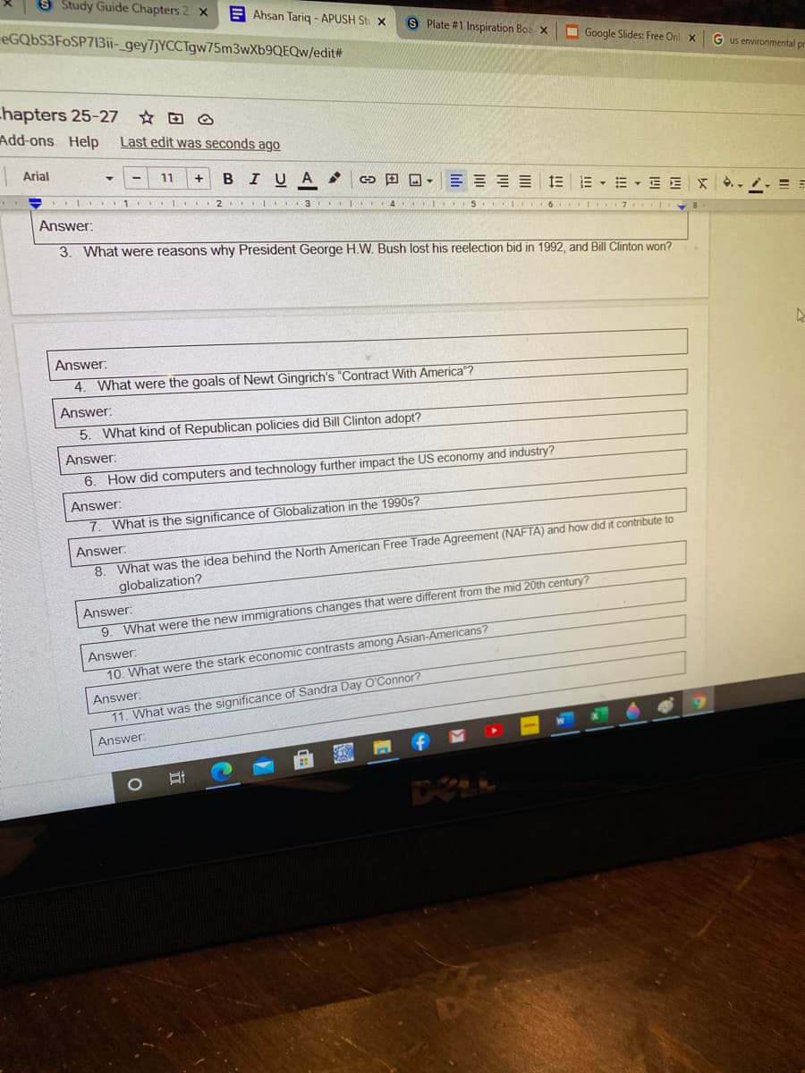 S Study Guide Chapters 2 x
E Ahsan Tarig - APUSH St x
eGQbS3FoSP713ii-_gey7jYCCTgw75m3wXb9QEQw/edit#
S Plate #1 Inspiration Boa x
I Google Slides: Free Onl X G us environmental pr
Chapters 25-27
Add-ons Help
☆回 @
Last edit was seconds ago
Arial
11
BIUA
田回,三三三三
m,m、三EX./.=ョ
1 2. I 3 I 4 I 5 I
Answer:
3. What were reasons why President George H.W. Bush lost his reelection bid in 1992, and Bill Clinton won?
Answer:
4. What were the goals of Newt Gingrich's "Contract With America"?
Answer:
5. What kind of Republican policies did Bill Clinton adopt?
Answer:
6. How did computers and technology further impact the US economy and industry?
Answer:
What is the significance of Globalization in the 1990s?
8. What was the idea behind the North American Free Trade Agreement (NAFTA) and how did it contribute to
globalization?
Answer:
Answer:
9. What were the new immigrations changes that were different from the mid 20th century?
Answer:
10. What were the stark economic contrasts among Asian-Americans?
Answer:
11. What was the significance of Sandra Day O'Connor?
Answer:
