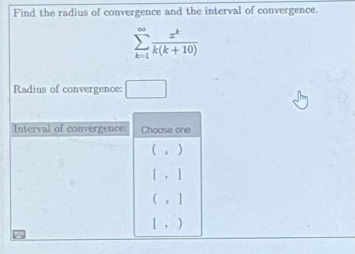 Find the radius of convergence and the interval of convergence.
It
k(k+ 10)
Radius of convergence:
Interval of convergence:
Choose one
(,)
[, ]
(₂)
[
↑
)
