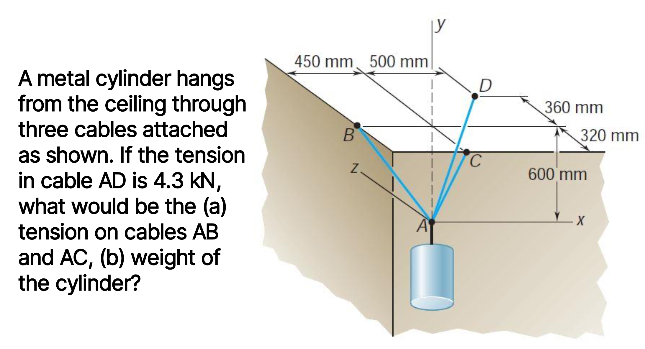 A metal cylinder hangs
from the ceiling through
three cables attached
as shown. If the tension
in cable AD is 4.3 kN,
what would be the (a)
tension on cables AB
and AC, (b) weight of
the cylinder?
