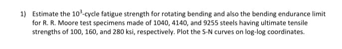 1) Estimate the 10³-cycle fatigue strength for rotating bending and also the bending endurance limit
for R. R. Moore test specimens made of 1040, 4140, and 9255 steels having ultimate tensile
strengths of 100, 160, and 280 ksi, respectively. Plot the S-N curves on log-log coordinates.