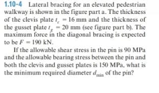 1.10-4 Lateral bracing for an elevated pedestrian
walkway is shown in the figure part a. The thickness
of the clevis plate - 16 mm and the thickness of
the gusset plate - 20 mm (see figure part b). The
maximum force in the diagonal bracing is expected
to be F 190 kN.
If the allowable shear stress in the pin is 90 MPa
and the allowable bearing stress between the pin and
both the clevis and gusset plates is 150 MPa, what is
the minimum required diameter dmin of the pin?