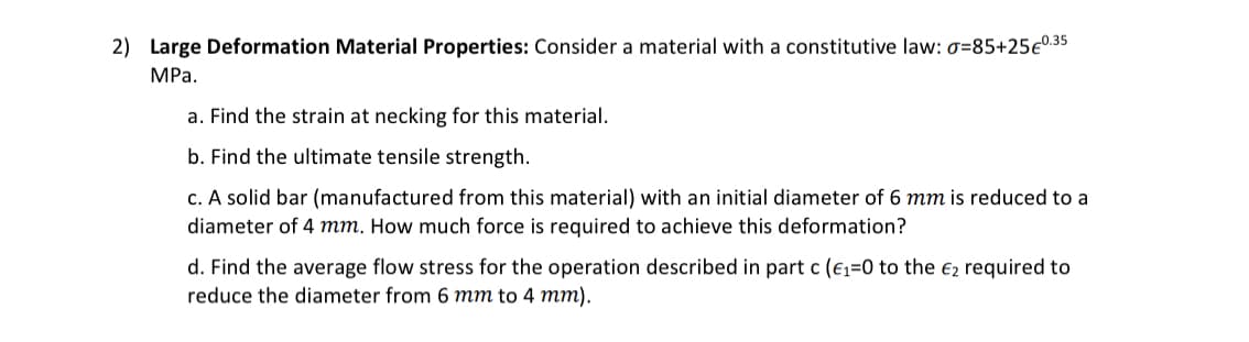 2) Large Deformation Material Properties: Consider a material with a constitutive law: 0=85+25€0.35
MPa.
a. Find the strain at necking for this material.
b. Find the ultimate tensile strength.
c. A solid bar (manufactured from this material) with an initial diameter of 6 mm is reduced to a
diameter of 4 mm. How much force is required to achieve this deformation?
d. Find the average flow stress for the operation described in part c (E₁=0 to the €2 required to
reduce the diameter from 6 mm to 4 mm).