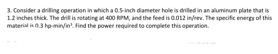 3. Consider a drilling operation in which a 0.5-inch diameter hole is drilled in an aluminum plate that is
1.2 inches thick. The drill is rotating at 400 RPM, and the feed is 0.012 in/rev. The specific energy of this
material is 0.3 hp-min/in³. Find the power required to complete this operation.