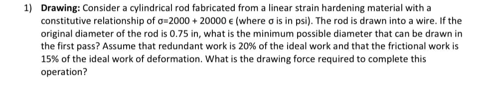 1) Drawing: Consider a cylindrical rod fabricated from a linear strain hardening material with a
constitutive relationship of o=2000 + 20000 € (where o is in psi). The rod is drawn into a wire. If the
original diameter of the rod is 0.75 in, what is the minimum possible diameter that can be drawn in
the first pass? Assume that redundant work is 20% of the ideal work and that the frictional work is
15% of the ideal work of deformation. What is the drawing force required to complete this
operation?