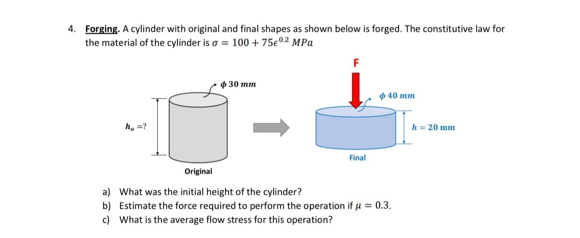 4. Forging. A cylinder with original and final shapes as shown below is forged. The constitutive law for
the material of the cylinder is σ = 100 + 75€ 0.2 MPa
h₁ =?
$30 mm
F
Final
ф 40 тт
Original
a) What was the initial height of the cylinder?
b) Estimate the force required to perform the operation if = 0.3.
c)
What is the average flow stress for this operation?
h = 20 mm