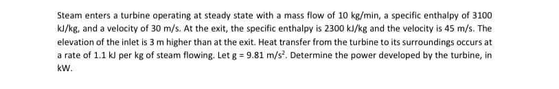 Steam enters a turbine operating at steady state with a mass flow of 10 kg/min, a specific enthalpy of 3100
kJ/kg, and a velocity of 30 m/s. At the exit, the specific enthalpy is 2300 kJ/kg and the velocity is 45 m/s. The
elevation of the inlet is 3 m higher than at the exit. Heat transfer from the turbine to its surroundings occurs at
a rate of 1.1 kJ per kg of steam flowing. Let g = 9.81 m/s². Determine the power developed by the turbine, in
kW.
