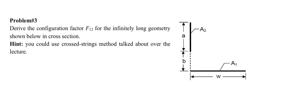 Problem#3
Derive the configuration factor F12 for the infinitely long geometry
shown below in cross section.
Hint: you could use crossed-strings method talked about over the
lecture.
A2
W
A₁