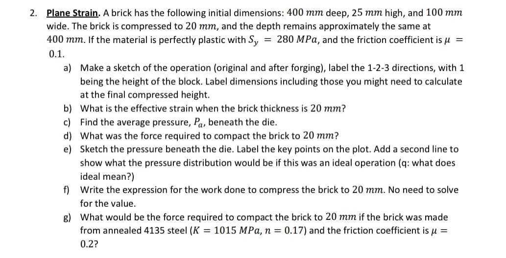 2. Plane Strain. A brick has the following initial dimensions: 400 mm deep, 25 mm high, and 100 mm
wide. The brick is compressed to 20 mm, and the depth remains approximately the same at
400 mm. If the material is perfectly plastic with Sy 280 MPa, and the friction coefficient is μ =
0.1.
=
a) Make a sketch of the operation (original and after forging), label the 1-2-3 directions, with 1
being the height of the block. Label dimensions including those you might need to calculate
at the final compressed height.
b) What is the effective strain when the brick thickness is 20 mm?
c) Find the average pressure, Pa, beneath the die.
d) What was the force required to compact the brick to 20 mm?
e) Sketch the pressure beneath the die. Label the key points on the plot. Add a second line to
show what the pressure distribution would be if this was an ideal operation (q: what does
ideal mean?)
f) Write the expression for the work done to compress the brick to 20 mm. No need to solve
for the value.
g) What would be the force required to compact the brick to 20 mm if the brick was made
from annealed 4135 steel (K = 1015 MPa, n = 0.17) and the friction coefficient is μ =
0.2?