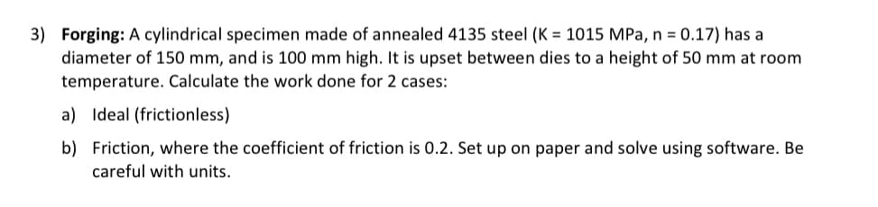 3) Forging: A cylindrical specimen made of annealed 4135 steel (K = 1015 MPa, n = 0.17) has a
diameter of 150 mm, and is 100 mm high. It is upset between dies to a height of 50 mm at room
temperature. Calculate the work done for 2 cases:
a) Ideal (frictionless)
b) Friction, where the coefficient of friction is 0.2. Set up on paper and solve using software. Be
careful with units.