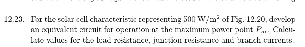 12.23. For the solar cell characteristic representing 500 W/m² of Fig. 12.20, develop
an equivalent circuit for operation at the maximum power point Pm. Calcu-
late values for the load resistance, junction resistance and branch currents.