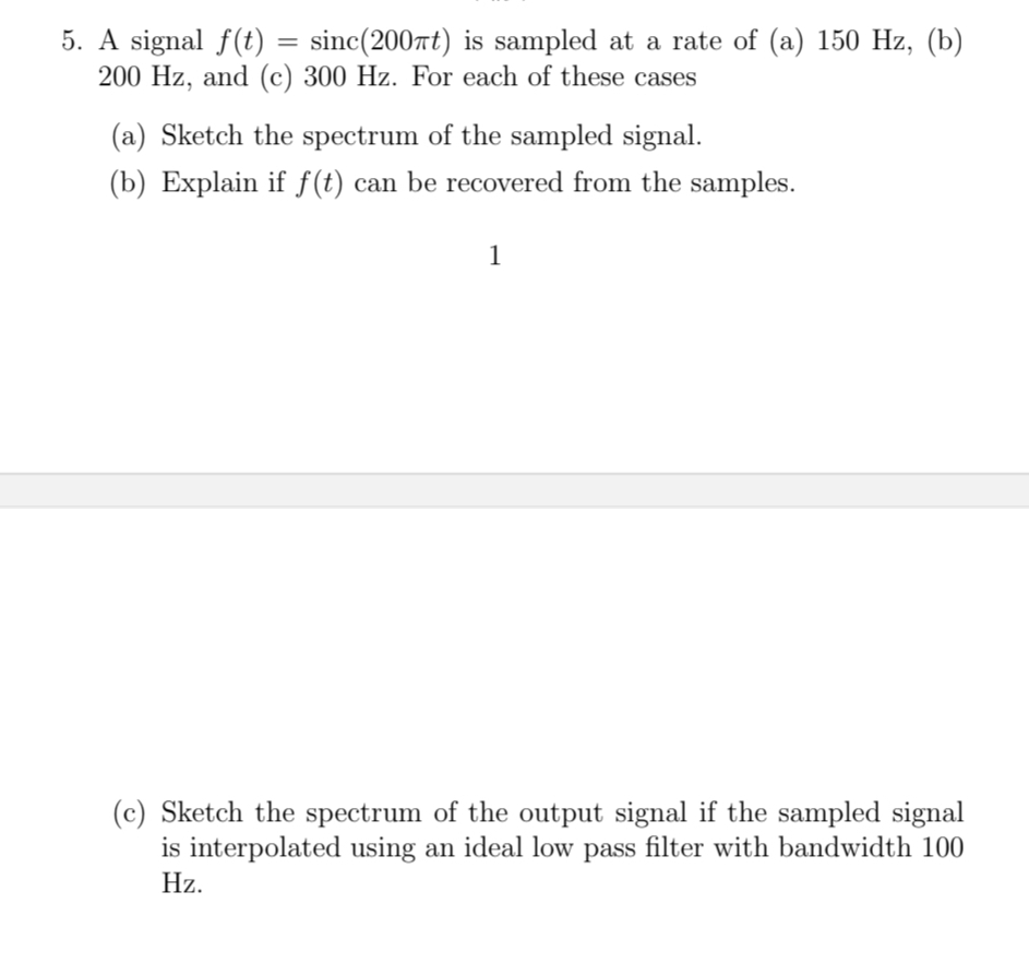 5. A signal f(t)
=
sinc (2007t) is sampled at a rate of (a) 150 Hz, (b)
200 Hz, and (c) 300 Hz. For each of these cases
(a) Sketch the spectrum of the sampled signal.
(b) Explain if f(t) can be recovered from the samples.
1
(c) Sketch the spectrum of the output signal if the sampled signal
is interpolated using an ideal low pass filter with bandwidth 100
Hz.