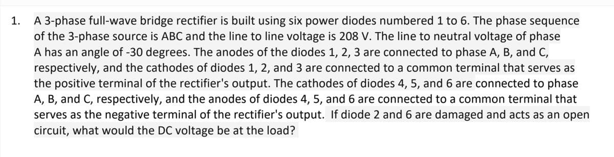 1.
A 3-phase full-wave bridge rectifier is built using six power diodes numbered 1 to 6. The phase sequence
of the 3-phase source is ABC and the line to line voltage is 208 V. The line to neutral voltage of phase
A has an angle of -30 degrees. The anodes of the diodes 1, 2, 3 are connected to phase A, B, and C,
respectively, and the cathodes of diodes 1, 2, and 3 are connected to a common terminal that serves as
the positive terminal of the rectifier's output. The cathodes of diodes 4, 5, and 6 are connected to phase
A, B, and C, respectively, and the anodes of diodes 4, 5, and 6 are connected to a common terminal that
serves as the negative terminal of the rectifier's output. If diode 2 and 6 are damaged and acts as an open
circuit, what would the DC voltage be at the load?