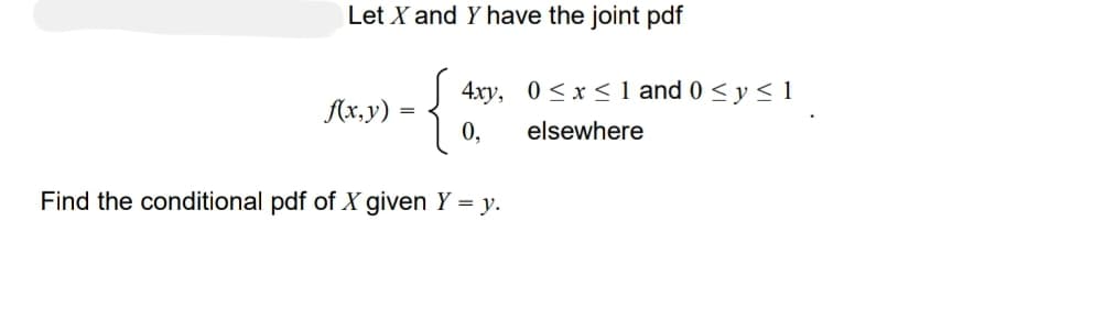 Let X and Y have the joint pdf
{}
0,
Find the conditional pdf of X given Y = y.
f(x,y)
=
4xy, 0≤x≤ 1 and 0 ≤ y ≤ 1
elsewhere