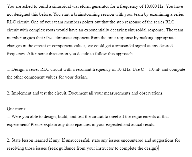 You are asked to build a sinusoidal waveform generator for a frequency of 10,000 Hz. You have
not designed this before. You start a brainstorming session with your team by examining a series
RLC circuit. One of your team members points out that the step response of the series RLC
circuit with complex roots would have an exponentially decaying sinusoidal response. The team
member argues that if we eliminate exponent from the time response by making appropriate
changes in the circuit or component values, we could get a sinusoidal signal at any desired
frequency. After some discussion you decide to follow this approach.
1. Design a series RLC circuit with a resonant frequency of 10 kHz. Use C = 1.0 nF and compute
the other component values for your design.
2. Implement and test the circuit. Document all your measurements and observations.
Questions:
1. Were you able to design, build, and test the circuit to meet all the requirements of this
experiment? Please explain any discrepancies in your expected and actual results.
2. State lesson learned if any. If unsuccessful, state any issues encountered and suggestions for
resolving those issues (seek guidance from your instructor to complete the design)|