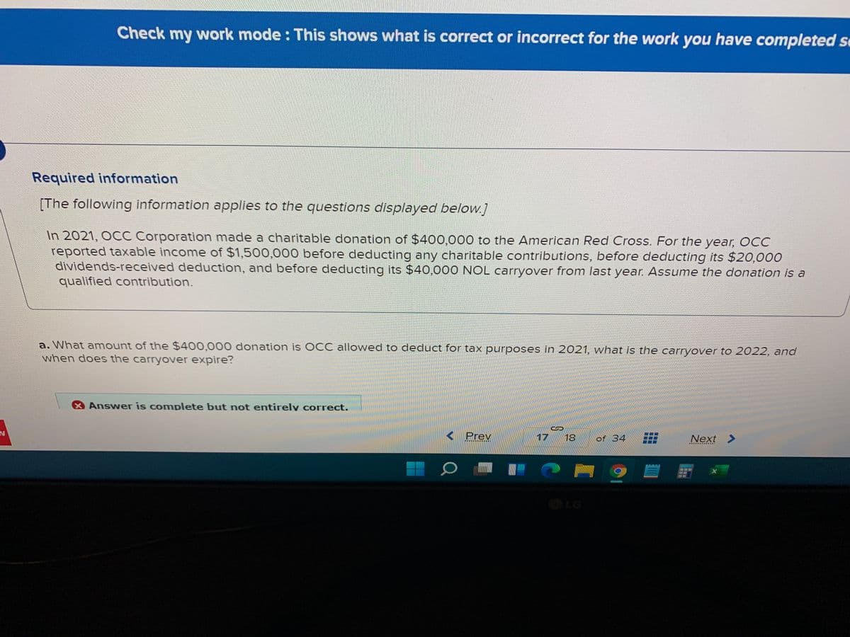 Check my work mode : This shows what is correct or incorrect for the work you have completed se
Required information
[The following information applies to the questions displayed below.]
In 2021, OCC Corporation made a charitable donation of $400,000 to the American Red Cross. For the year, OCC
reported taxable income of $1,500,000 before deducting any charitable contributions, before deducting its $20,000
dividends-received deduction, and before deducting its $40,000 NOL carryover from last year. Assume the donation is a
qualified contribution.
a. What amount of the $400,000 donation is OCC allowed to deduct for tax purposes in 2021, what is the carryover to 2022, and
when does the carryover expire?
Answer is complete but not entirely correct.
< Prev
17
18
of 34
Next >
LG
