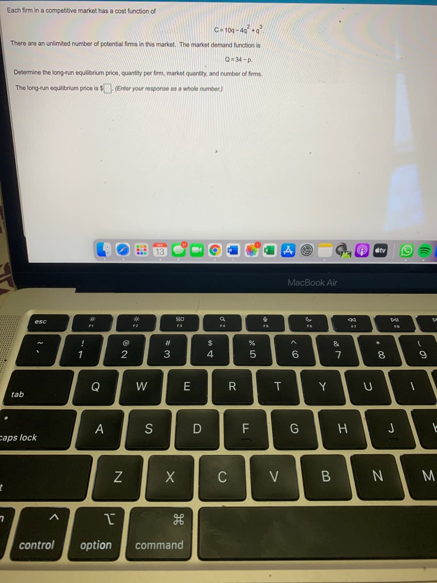 Each firm in a competitive market has a cost function of
C= 10g - 49² +g°.
There are an unlimited number of potential firms in this market. The market demand function is
Q= 34 -D.
Determine the long-run equilibrium price, quantity per firm, market quantity, and number of firms.
The long-run equilibrium price is $ (Enter your response as a whole number.)
DEC
13
O tv
MacBook Air
80
DII
esc
F1
F2
F3
F4
F5
F6
F7
FB
@
$
%
&
1
2
3
4
7
8.
Q
W
Y
tab
S
J
caps lock
C
M.
control
option
command
つ
エ
>
*:
レ
