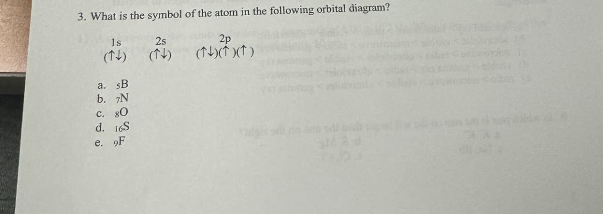 3. What is the symbol of the atom in the following orbital diagram?
1s
2s
(↑)
(↑↓)
(*)(*)(*)
a. 5B
b. 7N
C. 80
d. 16S
e. 9F
SM 2 d