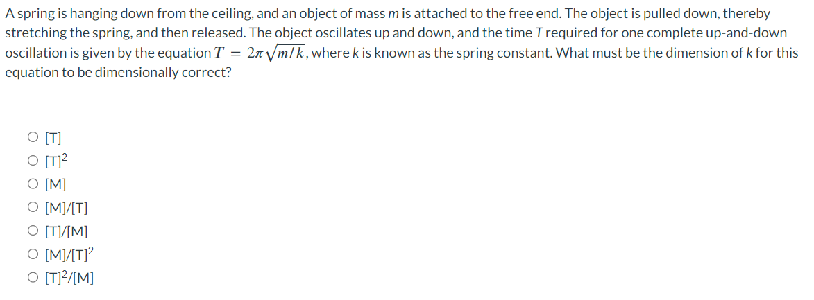 A spring is hanging down from the ceiling, and an object of mass m is attached to the free end. The object is pulled down, thereby
stretching the spring, and then released. The object oscillates up and down, and the time T required for one complete up-and-down
oscillation is given by the equation T = 2л√m/k, wherek is known as the spring constant. What must be the dimension of k for this
equation to be dimensionally correct?
O [T]
O [M]
O [M]/[T]
O [T]/[M]
O [M]/[T]²
O [T]²/[M]