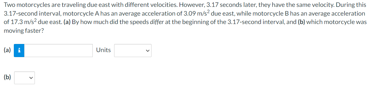 Two motorcycles are traveling due east with different velocities. However, 3.17 seconds later, they have the same velocity. During this
3.17-second interval, motorcycle A has an average acceleration of 3.09 m/s² due east, while motorcycle B has an average acceleration
of 17.3 m/s² due east. (a) By how much did the speeds differ at the beginning of the 3.17-second interval, and (b) which motorcycle was
moving faster?
(a) i
(b)
Units