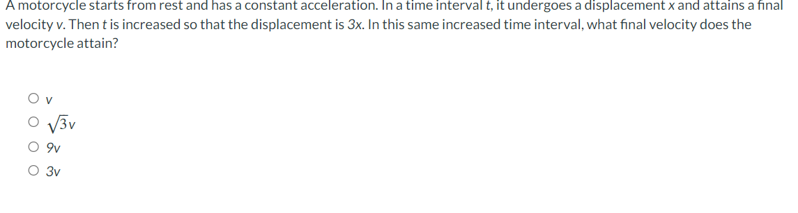 A motorcycle starts from rest and has a constant acceleration. In a time interval t, it undergoes a displacement x and attains a final
velocity v. Then t is increased so that the displacement is 3x. In this same increased time interval, what final velocity does the
motorcycle attain?
O O OC
√3v
9v
3v