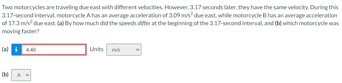 Two motorcycles are traveling due east with different velocities. However, 3.17 seconds later, they have the same velocity. During this
3.17-second interval, motorcycle A has an average acceleration of 3.09 m/s² due east, while motorcycle B has an average acceleration
of 17.3 m/s² due east. (a) By how much did the speeds differ at the beginning of the 3.17-second interval, and (b) which motorcycle was
moving faster?
(a) i 4.48
(b) A v
Units
m/s