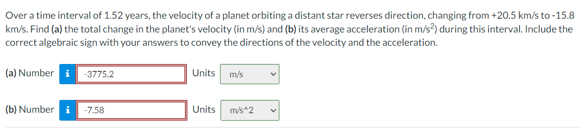 Over a time interval of 1.52 years, the velocity of a planet orbiting a distant star reverses direction, changing from +20.5 km/s to -15.8
km/s. Find (a) the total change in the planet's velocity (in m/s) and (b) its average acceleration (in m/s2) during this interval. Include the
correct algebraic sign with your answers to convey the directions of the velocity and the acceleration.
(a) Number i -3775.2
(b) Number i -7.58
Units
Units
m/s
m/s^2
