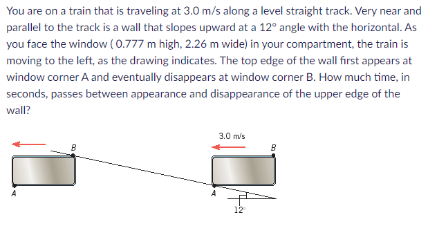 You are on a train that is traveling at 3.0 m/s along a level straight track. Very near and
parallel to the track is a wall that slopes upward at a 12° angle with the horizontal. As
you face the window (0.777 m high, 2.26 m wide) in your compartment, the train is
moving to the left, as the drawing indicates. The top edge of the wall first appears at
window corner A and eventually disappears at window corner B. How much time, in
seconds, passes between appearance and disappearance of the upper edge of the
wall?
A
B
A
3.0 m/s
12⁰
B