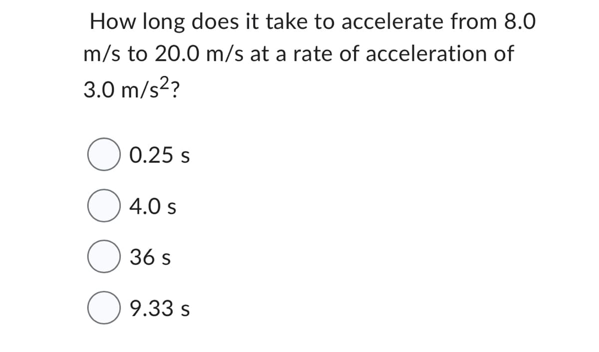 How long does it take to accelerate from 8.0
m/s to 20.0 m/s at a rate of acceleration of
3.0 m/s²?
0.25 S
4.0 s
36 s
9.33 s