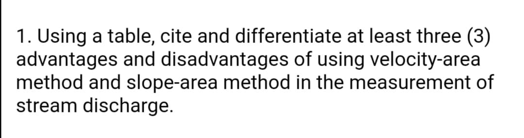 1. Using a table, cite and differentiate at least three (3)
advantages and disadvantages of using velocity-area
method and slope-area method in the measurement of
stream discharge.
