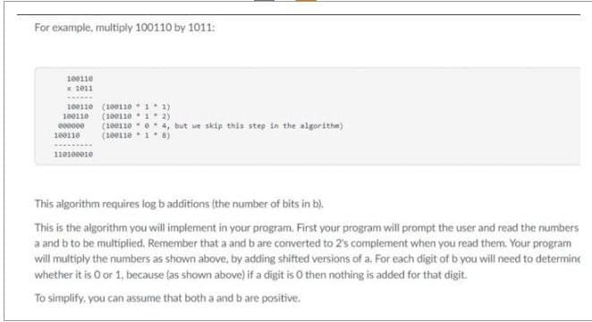 For example, multiply 100110 by 1011:
100110
x 1011
100110 (10011011)
100110 (10011012)
000000 (10011004, but we skip this step in the algorithm)
(10011018)
100110
110100010
This algorithm requires log b additions (the number of bits in b).
This is the algorithm you will implement in your program. First your program will prompt the user and read the numbers
a and b to be multiplied. Remember that a and b are converted to 2's complement when you read them. Your program
will multiply the numbers as shown above, by adding shifted versions of a. For each digit of b you will need to determine
whether it is 0 or 1, because (as shown above) if a digit is O then nothing is added for that digit.
To simplify, you can assume that both a and b are positive.