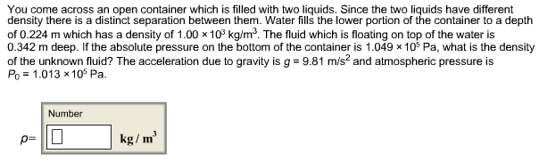 You come across an open container which is filled with two liquids. Since the two liquids have different
density there is a distinct separation between them. Water fills the lower portion of the container to a depth
of 0.224 m which has a density of 1.00 x 109 kg/m3. The fluid which is floating on top of the water is
0.342m deep. If the absolute pressure on the bottom of the container is 1.049 x 10 Pa, what is the density
of the unknown fluid? The acceleration due to gravity is g 9.81 m/s2 and atmospheric pressure is
Po 1.013x105 Pa
X
Number
kg/m
