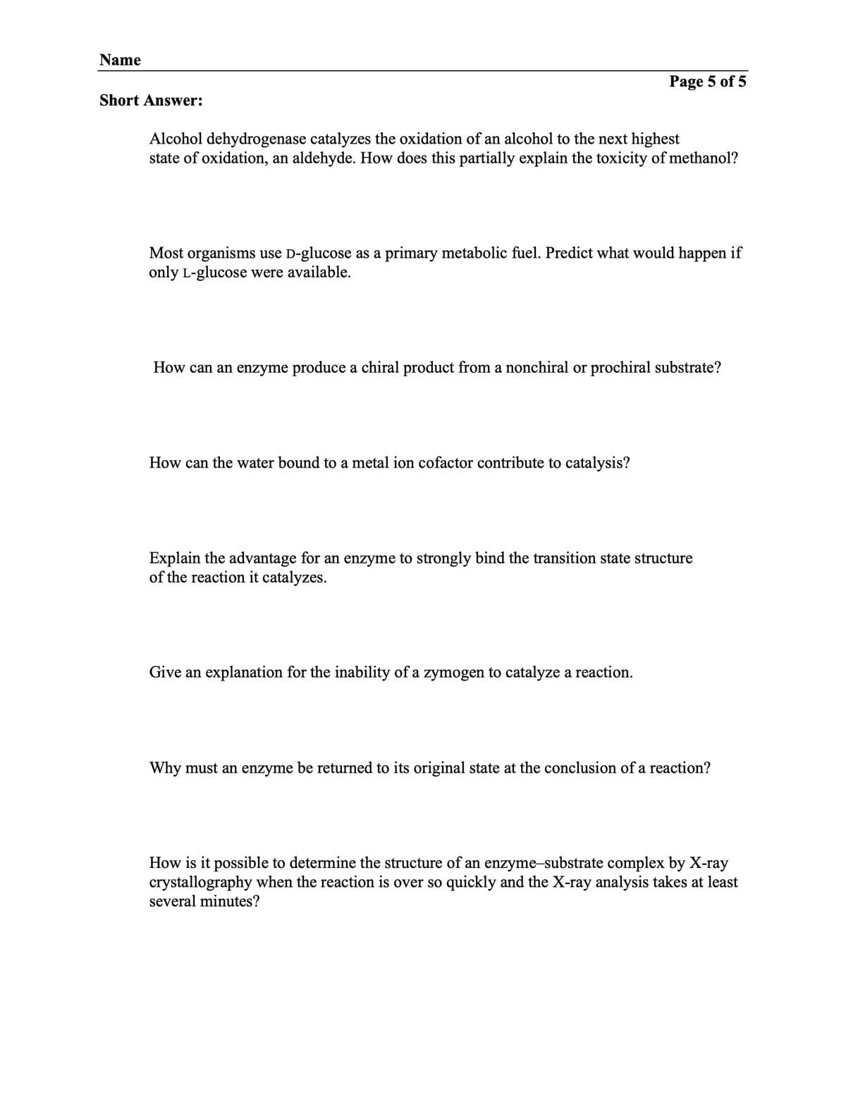 Name
Short Answer:
Alcohol dehydrogenase catalyzes the oxidation of an alcohol to the next highest
state of oxidation, an aldehyde. How does this partially explain the toxicity of methanol?
Page 5 of 5
Most organisms use D-glucose as a primary metabolic fuel. Predict what would happen if
only L-glucose were available.
How can an enzyme produce a chiral product from a nonchiral or prochiral substrate?
How can the water bound to a metal ion cofactor contribute to catalysis?
Explain the advantage for an enzyme to strongly bind the transition state structure
of the reaction it catalyzes.
Give an explanation for the inability of a zymogen to catalyze a reaction.
Why must an enzyme be returned to its original state at the conclusion of a reaction?
How is it possible to determine the structure of an enzyme-substrate complex by X-ray
crystallography when the reaction is over so quickly and the X-ray analysis takes at least
several minutes?